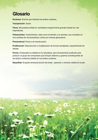 Glosario
Nucleasa: Enzima que hidroliza los ácidos nucleicos.

Transpiración: Sudor.

Flema: Mucosidad emitida en cantidades irregularmente grandes desde las vías
respiratorias.

Polisacáridos: Carbohidratos, tales como el almidón y la celulosa, que consisten en
una cantidad de monosacáridos unidos por enlaces glicosídicos.

Premenstrual: Previo a la menstruación.

Proliferación: Reproducción o multiplicación de formas semejantes, especialmente de
células.

Purina: Compuesto no hallado en la naturaleza, pero diversamente sustituido para
producir un grupo de compuestos que incluyen adenina y guanina (constituyentes de
los ácidos nucleicos) hallado en los ácidos nucleicos.

Sarpullido: Erupción temporal (acción de brotar, aparecer o volverse visible) en la piel.




                                           31
 