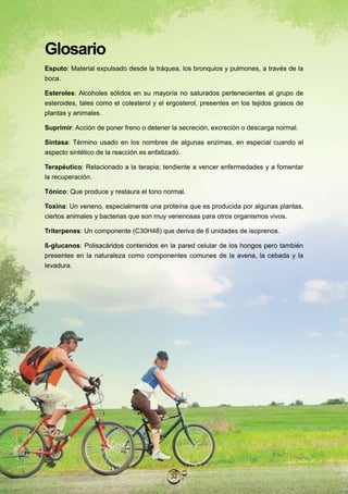 Glosario
Esputo: Material expulsado desde la tráquea, los bronquios y pulmones, a través de la
boca.

Esteroles: Alcoholes sólidos en su mayoría no saturados pertenecientes al grupo de
esteroides, tales como el colesterol y el ergosterol, presentes en los tejidos grasos de
plantas y animales.

Suprimir: Acción de poner freno o detener la secreción, excreción o descarga normal.

Sintasa: Término usado en los nombres de algunas enzimas, en especial cuando el
aspecto sintético de la reacción es enfatizado.

Terapéutico: Relacionado a la terapia; tendiente a vencer enfermedades y a fomentar
la recuperación.

Tónico: Que produce y restaura el tono normal.

Toxina: Un veneno, especialmente una proteína que es producida por algunas plantas,
ciertos animales y bacterias que son muy venenosas para otros organismos vivos.

Triterpenes: Un componente (C30H48) que deriva de 6 unidades de isoprenos.

ß-glucanos: Polisacáridos contenidos en la pared celular de los hongos pero también
presentes en la naturaleza como componentes comunes de la avena, la cebada y la
levadura.




                                          32
 