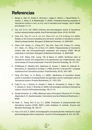 Referencias
1. Berger, A., Rein, D., Kratky, E., Monnard, I., Hajjaj, H., Meirim, I., Piguet-Welsch, C.,
   Hauser, J., Mace, K. & Niederberger, P. (2004). Cholesterol-lowering properties of
   Ganoderma lucidum in vitro, ex vivo, and in harmsters and minipigs. Lipid in Health
   and Disease. 3,1-12.

2. Cao, Q.Z. & Lin, Z.B. (2004). Antitumor and anti-angiogenic activity of Ganoderma
   lucidum polysaccharides peptide. Acta Pharmacologia Sinica, 25 (6), 833-838.

3. Chen, H.S., Tsai, Y.F., Lin, S., Lin, C.C., Khoo, K.H., Lin, C.H. & Wong, C.H. (2004).
   Studies on the immuno-modulating and anti-tumor activities of Ganoderma lucidum
   (Reishi) polysaccharides. Bioorganic & Medicinal Chemistry, 12, 5595-5601.

4. Chien, C.M., Cheng, J.L., Chang, W.T., Tien, M.H., Tsao, C.M., Chang, Y.H., Chang,
   H.Y., Hsien, J.F., Wong, C.H. & Chen, S.T. (2004). Polysaccharides of Ganoderma
   lucidum alter cell immunophenotypic expression and enhance CD56+ NK-cell
   cytotoxicity in cord blood. Bioorganic & Medicinal Chemistry, 12, 5603-5609.

5. Chiu, S.W., Wang, Z.M., Leung, T.M. & Moore, D. (2000). Nutritional value of
   Ganoderma extract and assessment of its genotoxicity and antigenotoxicity using
   comet assays of mouse lymphocytes. Food and Chemical Toxicology, 38, 173-178.

6. El-Mekkawy, S., Meselhy, M.R., Nakamura, N., Tezuka, Y., Hattori, M., Kakiuchi, N.,
   Shimotohno, K., Kawahata, K. & Otake, T. (1998). Anti-HIV-1 and anti-HIV-1- protease
   substances from Ganoderma lucidum. Phytochemistry, 49 (6), 1651-1657.

7. Fang, Q.H.,Tang, Y.J. & Zhong, J.J. (2002). Significance of inoculation density
   control in production of polysaccharide and ganoderic acid by submerged culture of
   Ganoderma lucidum. Process Biochemistry, 37, 1375-1379.

8. Fujita, R., Liu, J., Shimizu, K., Konishi, F., Noda, K., Kumamoto, S., Ueda, C., Tajiri,
   H., Kaneko, S., Suimi, Y. & Kondo, R. (2005). Anti-androgenic activities of Ganoderma
   lucidum. Journal of Ethnopharmacology. 102,17-112.

9. Gunde-Cimerman, N. (1999). Medicinal value of the genus Pleurotus (Fr.) P. Karst.
   (Agaricales S. R., Basidiomycetes). International Journal of Medicinal Mushrooms, 1,
   69-80.

10. Hsieh, C., Tseng, M.H. & Liu, C.J. (2006). Production of polysaccharides from
    Ganoderma lucidum (CCRC 36041) under limitations of nutrients. Enzyme and
    Microbial Technology, 38, 109-117.

11. Huie, C.W. & Di, X. (2004). Chromatographic and electrophoretic methods for Lingzhi
    pharmacologically active components. Journal of Chromatography B, 812, 241-257.




                                            33
 