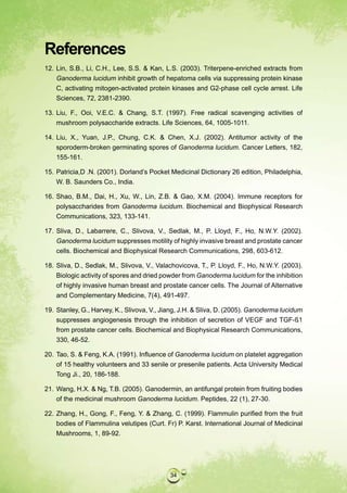 References
12. Lin, S.B., Li, C.H., Lee, S.S. & Kan, L.S. (2003). Triterpene-enriched extracts from
    Ganoderma lucidum inhibit growth of hepatoma cells via suppressing protein kinase
    C, activating mitogen-activated protein kinases and G2-phase cell cycle arrest. Life
    Sciences, 72, 2381-2390.

13. Liu, F., Ooi, V.E.C. & Chang, S.T. (1997). Free radical scavenging activities of
    mushroom polysaccharide extracts. Life Sciences, 64, 1005-1011.

14. Liu, X., Yuan, J.P., Chung, C.K. & Chen, X.J. (2002). Antitumor activity of the
    sporoderm-broken germinating spores of Ganoderma lucidum. Cancer Letters, 182,
    155-161.

15. Patricia,D .N. (2001). Dorland’s Pocket Medicinal Dictionary 26 edition, Philadelphia,
    W. B. Saunders Co., India.

16. Shao, B.M., Dai, H., Xu, W., Lin, Z.B. & Gao, X.M. (2004). Immune receptors for
    polysaccharides from Ganoderma lucidum. Biochemical and Biophysical Research
    Communications, 323, 133-141.

17. Sliva, D., Labarrere, C., Slivova, V., Sedlak, M., P. Lloyd, F., Ho, N.W.Y. (2002).
    Ganoderma lucidum suppresses motility of highly invasive breast and prostate cancer
    cells. Biochemical and Biophysical Research Communications, 298, 603-612.

18. Sliva, D., Sedlak, M., Slivova, V., Valachovicova, T., P. Lloyd, F., Ho, N.W.Y. (2003).
    Biologic activity of spores and dried powder from Ganoderma lucidum for the inhibition
    of highly invasive human breast and prostate cancer cells. The Journal of Alternative
    and Complementary Medicine, 7(4), 491-497.

19. Stanley, G., Harvey, K., Slivova, V., Jiang, J.H. & Sliva, D. (2005). Ganoderma lucidum
    suppresses angiogenesis through the inhibition of secretion of VEGF and TGF-ß1
    from prostate cancer cells. Biochemical and Biophysical Research Communications,
    330, 46-52.

20. Tao, S. & Feng, K.A. (1991). Influence of Ganoderma lucidum on platelet aggregation
    of 15 healthy volunteers and 33 senile or presenile patients. Acta University Medical
    Tong Ji., 20, 186-188.

21. Wang, H.X. & Ng, T.B. (2005). Ganodermin, an antifungal protein from fruiting bodies
    of the medicinal mushroom Ganoderma lucidum. Peptides, 22 (1), 27-30.

22. Zhang, H., Gong, F., Feng, Y. & Zhang, C. (1999). Flammulin purified from the fruit
    bodies of Flammulina velutipes (Curt. Fr) P. Karst. International Journal of Medicinal
    Mushrooms, 1, 89-92.




                                            34
 