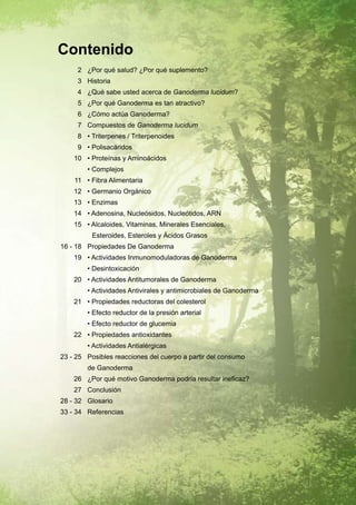 Contenido
     2 ¿Por qué salud? ¿Por qué suplemento?
     3 Historia
     4 ¿Qué sabe usted acerca de Ganoderma lucidum?
     5 ¿Por qué Ganoderma es tan atractivo?
     6 ¿Cómo actúa Ganoderma?
     7 Compuestos de Ganoderma lucidum
     8 • Triterpenes / Triterpenoides
     9 • Polisacáridos
    10 • Proteínas y Aminoácidos
        • Complejos
    11 • Fibra Alimentaria
    12 • Germanio Orgánico
    13 • Enzimas
    14 • Adenosina, Nucleósidos, Nucleótidos, ARN
    15 • Alcaloides, Vitaminas, Minerales Esenciales,
          Esteroides, Esteroles y Ácidos Grasos
16 - 18 Propiedades De Ganoderma
    19 • Actividades Inmunomoduladoras de Ganoderma
        • Desintoxicación
    20 • Actividades Antitumorales de Ganoderma
        • Actividades Antivirales y antimicrobiales de Ganoderma
    21 • Propiedades reductoras del colesterol
        • Efecto reductor de la presión arterial
        • Efecto reductor de glucemia
    22 • Propiedades antioxidantes
        • Actividades Antialérgicas
23 - 25 Posibles reacciones del cuerpo a partir del consumo
        de Ganoderma
    26 ¿Por qué motivo Ganoderma podría resultar ineficaz?
    27 Conclusión
28 - 32 Glosario
33 - 34 Referencias
 