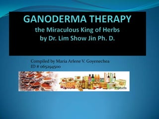 GANODERMA THERAPYthe Miraculous King of Herbsby Dr. Lim Show Jin Ph. D. Compiled by Maria Arlene V. Goyenechea  ID # 065294500 