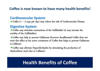 Coffee is now known to have many health benefits!

Cardiovascular System
  Coffee (1 – 3 cups per day) may reduce the risk of Cardiovascular Disease.
Digestive System
   Coffee may stimulate contractions of the Gallbladder (it may increase the
motility of the Gallbladder).
   Coffee may help to prevent Gallstones (however decaffeinated Coffee does not
exert this effect as the active constituent of Coffee that helps to prevent Gallstones
is Caffeine).
   Coffee may alleviate Hypochlorhydria by stimulating the production of
Hydrochloric Acid (due to Caffeine).


             Health Benefits of Coffee
 