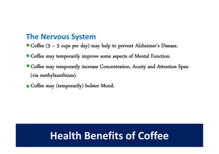 The Nervous System
 Coffee (3 – 5 cups per day) may help to prevent Alzheimer's Disease.
 Coffee may temporarily improve some aspects of Mental Function.
 Coffee may temporarily increase Concentration, Acuity and Attention Span
 (via methylxanthines).
 Coffee may (temporarily) bolster Mood.




         Health Benefits of Coffee
 