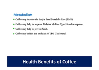 Metabolism
 Coffee may increase the body’s Basal Metabolic Rate (BMR).
 Coffee may help to improve Diabetes Mellitus Type 2 insulin response.
 Coffee may help to prevent Gout.
 Coffee may inhibit the oxidation of LDL Cholesterol.




        Health Benefits of Coffee
 