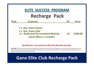 ELITE SUCCESS PROGRAM
                                           Recharge Pack
Pack                                 Contents                                                                             PV                 Price

                 1 x Box Gano Classic
                 1 x Box Gano Cafe’
                 1 x Replicated Personalized Website                                                                       16             $100.00
                        ( Back Office x 1 month)


                        Qualification : You must be on Elite Pack Monthly Autoship
DISCLAIMER: These statements have not been evaluated by Australian TGA and are not meant to diagnose, treat, cure or prevent any disease. None of the
information presented should be perceived as individual medical advice or as a substitute for medical care. If you think you have a medical problem, or are
allergic to mushrooms, please consult your physician.




           Gano Elite Club Recharge Pack
 