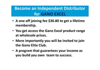 Become an Independent Distributor
         for GANO EXCEL
• A one off joining fee $30.80 to get a lifetime
  membership.
• You get access the Gano Excel product range
  at wholesale prices.
• More importantly you will be invited to join
  the Gano Elite Club.
• A program that guarantees your income as
  you build you own team to success.
 