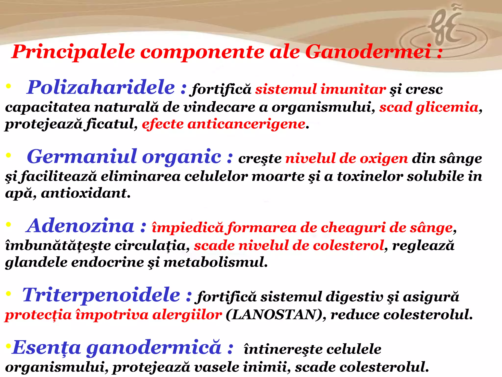 Principalele componente ale Ganodermei : Polizaharidele :   fortifică  sistemul imunitar  şi cresc capacitatea naturală de vindecare a organismului,  scad glicemia , protejeaz ă ficatul,   efecte  anticancerigen e . Germaniul organic :   creşte  nivelul de oxigen  din sânge şi facilitează eliminarea celulelor moarte şi a toxinelor solubile in apă, antioxidant. Adenozina :   împiedică formarea de cheaguri de sânge , îmbunătăţeşte circulaţia,  scade nivelul de colesterol , reglează glandele endocrine şi metabolismul . Triterpenoidele :   fortifică sistemul digestiv şi asigură  protecţia împotriva alergiilor  (LANOSTAN), reduce colesterolul . Esenţa ganodermică :   întinereşte celulele   organismului, protejează vasele inimii, scade colesterolul. 
