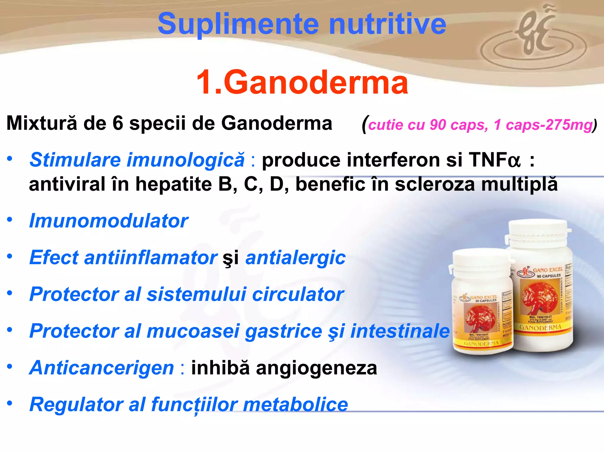 As a member of the Direct Selling Association,  Gano Excel  pledges to conduct its business with the highest level of ethics and offers you this opportunity with a  1-year satisfaction guarantee . NO RISK S uplimente nutritive 1.Ganoderma Mixtură de 6 specii de Ganoderma   ( cutie cu 90 caps, 1 caps-275mg )  Stimulare imunologică  :   produce interferon si TNF  : antiviral în hepatite B, C, D, benefic în scleroza multiplă Imunomodulator Efect antiinflamator   şi   antialergic Protector al sistemului circulator Protector al mucoasei gastrice şi intestinale Anticancerigen  :   inhibă angiogeneza Regulator al funcţiilor metabolice 