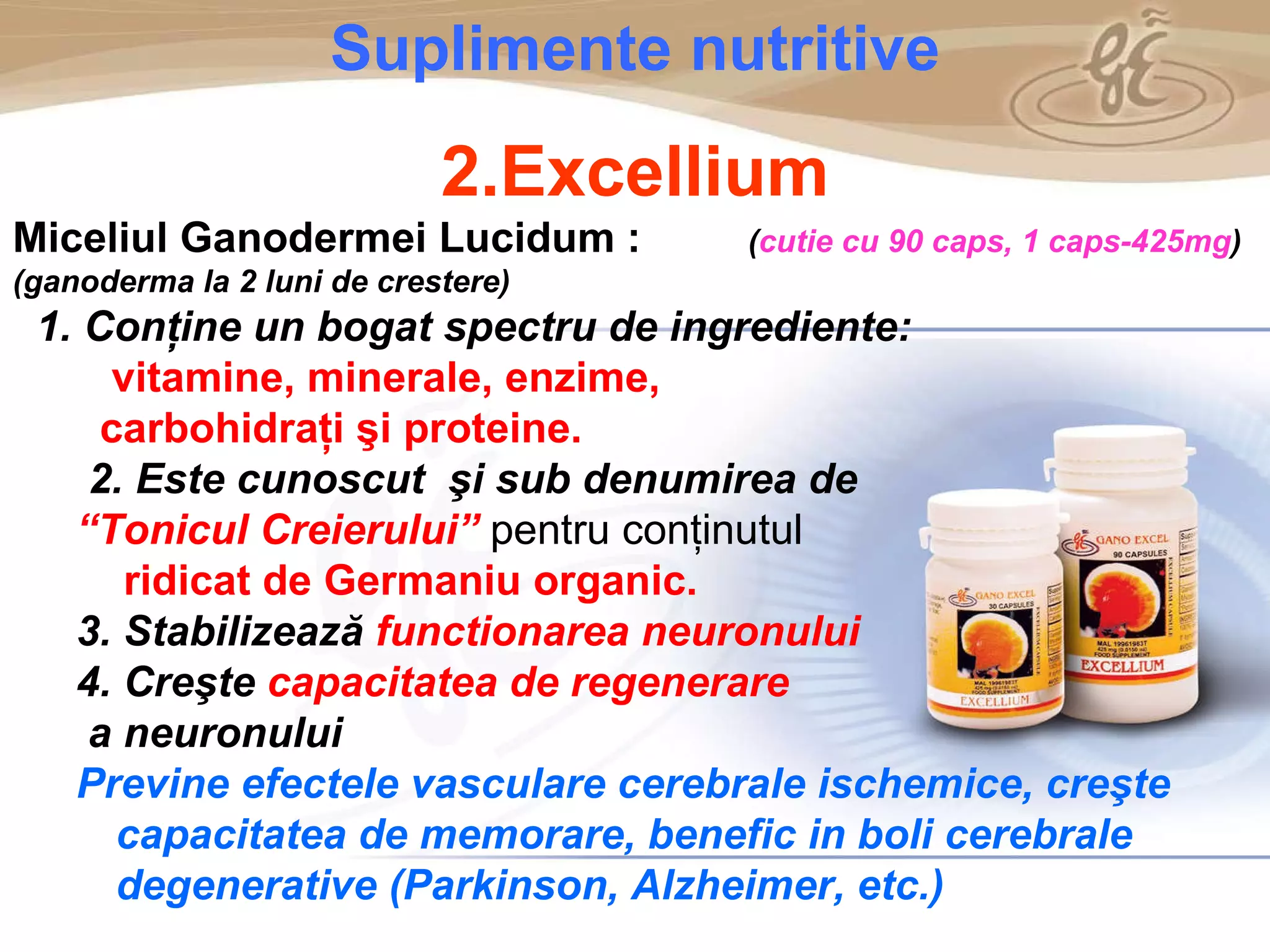 As a member of the Direct Selling Association,  Gano Excel  pledges to conduct its business with the highest level of ethics and offers you this opportunity with a  1-year satisfaction guarantee . NO RISK S uplimente nutritive 2.Excellium Miceliul Ganodermei Lucidum :   ( cutie cu 90 caps, 1 caps-425mg ) (ganoderma la 2 luni de crestere) 1. C on ţine un bogat spectru de ingrediente:   vitamin e , mineral e , enzime,  carboh idraţ i  şi  protein e . 2. Este cunoscut  şi  sub denumirea  de   “ Tonicul Cre i erului ”   pentru conţinutul  ridicat de  Germaniu  organic . 3. Stabilizează  functionarea neuronului 4. Creşte  capacitatea de regenerare a neuronului Previne efectele vasculare cerebrale ischemice, creşte capacitatea de memorare, benefic in boli cerebrale degenerative (Parkinson, Alzheimer, etc.) 