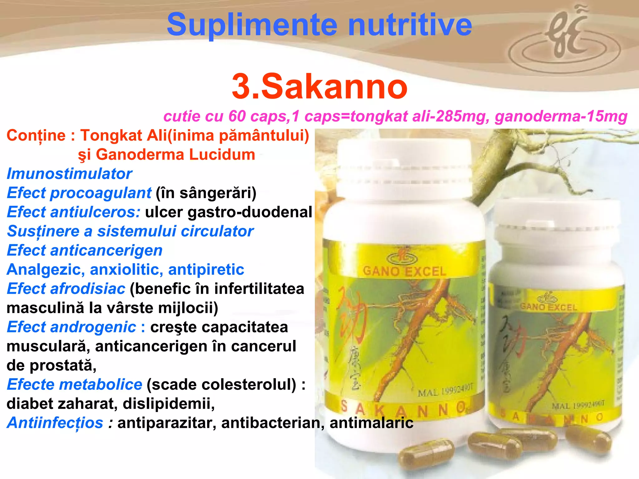 As a member of the Direct Selling Association,  Gano Excel  pledges to conduct its business with the highest level of ethics and offers you this opportunity with a  1-year satisfaction guarantee . NO RISK S uplimente nutritive 3.Sakanno cutie cu 60 caps,1 caps = tongkat ali - 285mg, ganoderma - 15mg Con ţ ine :  Tongkat Al i (inima pământului)  şi Ganoderma Lucidum Imunostimulator Efect procoagulant  (în sângerări) Efect antiulceros:  ulcer gastro-duodenal Susţinere a sistemului circulator Efect anticancerigen Analgezic, anxiolitic, antipiretic Efect afrodisiac  (benefic în infertilitatea masculină la vârste mijlocii) Efect androgenic  :  creşte capacitatea musculară, anticancerigen în cancerul de prostată, Efecte metabolice  (scade colesterolul) : diabet zaharat, dislipidemii,  Antiinfecţios  :  antiparazitar, antibacterian, antimalaric 