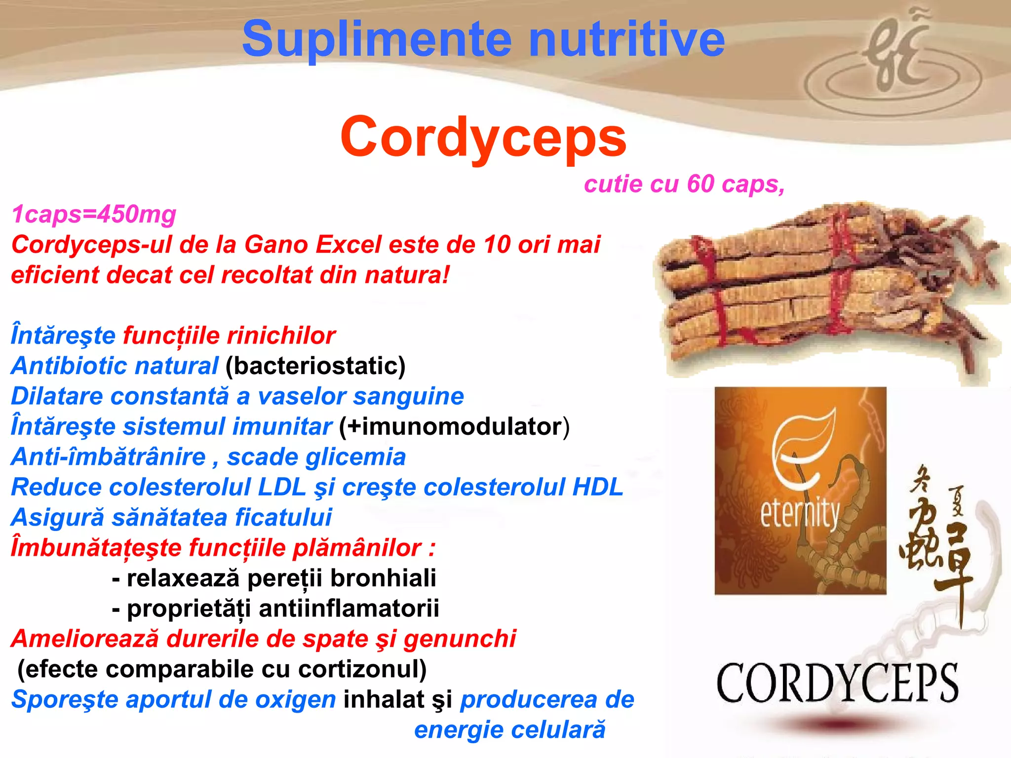 As a member of the Direct Selling Association,  Gano Excel  pledges to conduct its business with the highest level of ethics and offers you this opportunity with a  1-year satisfaction guarantee . NO RISK S uplimente nutritive Cordyceps cutie cu 60 caps,  1caps= 450mg Cordyceps-ul de la Gano Excel este de 10 ori mai eficient decat cel recoltat din natura! Î nt ă re ş te  func ţ iile rinichilor   Antibiotic natural   (bacteriostatic) Dilatare constantă a vaselor sanguine Î nt ă re ş te sistemul imunitar   (+imunomodulator )  Anti- î mb ă tr â nire , scade glicemia Reduce colesterolul LDL  ş i cre ş te colesterolul HDL Asigur ă  s ă n ă tatea ficatului  Î mbun ă ta ţ e ş te func ţ iile pl ă m â nilor : - relaxeaz ă  pere ţ ii bronhiali - propriet ăţ i antiinflamatorii   Amelioreaz ă  durerile de spate  ş i genunchi (efecte comparabile cu cortizonul) Spore ş te aportul de oxigen   inhalat  ş i   producerea de energie celular ă 