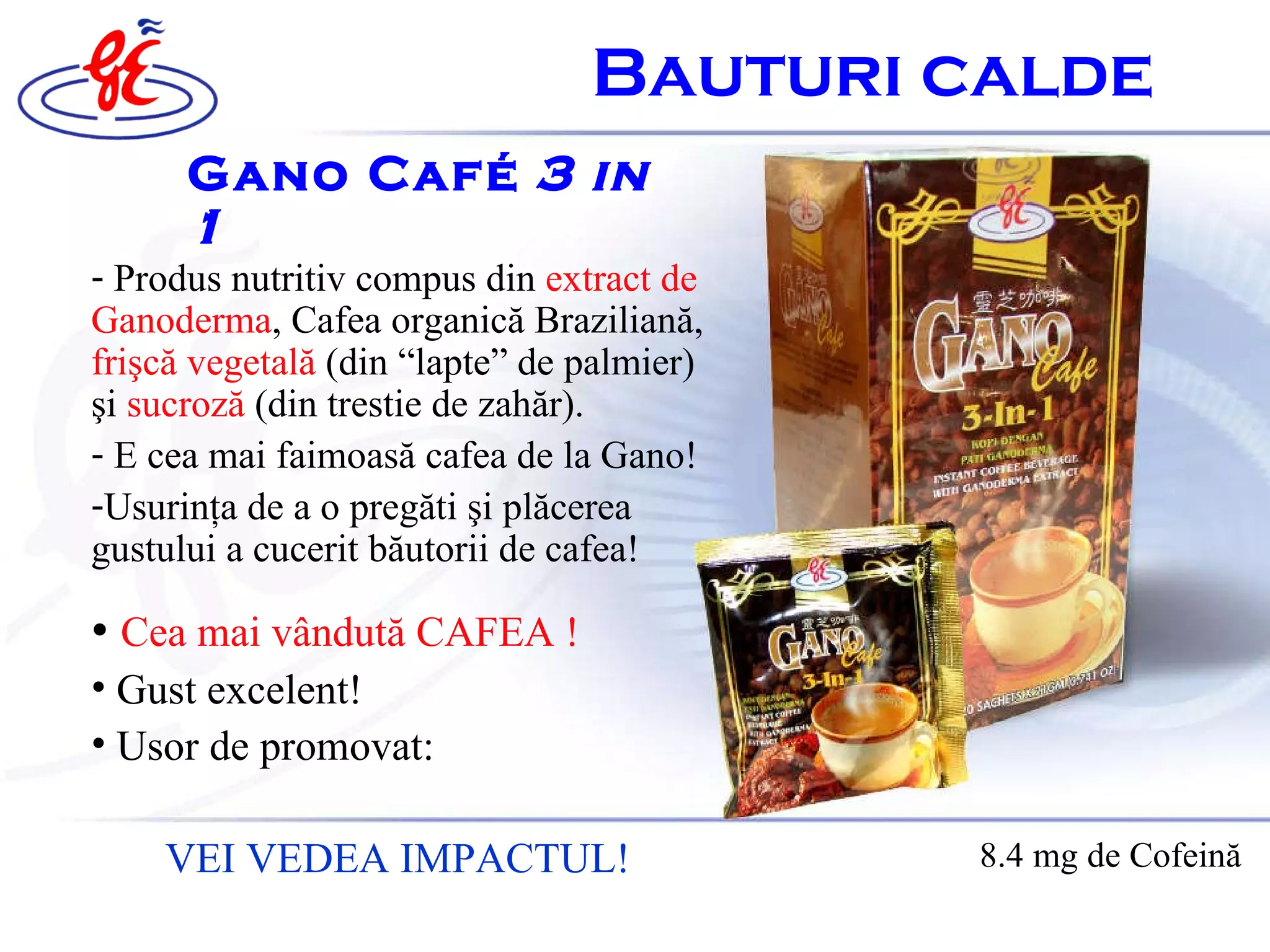 Gano Café   3  i n 1 •  Cea mai vândută CAFEA  ! Gust excelent ! U s or de  promovat: VEI VEDEA IMPACTUL! 8.4 mg  de  C ofeină Produs nutritiv compus din  extract de Ganoderma , Cafea  organică  Brazilian ă ,  frişcă vegetală   ( din  “lapte” de palmier)  ş i  sucroz ă  (din trestie de zah ă r). E cea mai faimoas ă  cafea de la Gano ! Usurin ţ a de a o preg ă ti  ş i pl ă cerea gustului a cucerit b ă utorii de cafea ! B auturi calde   