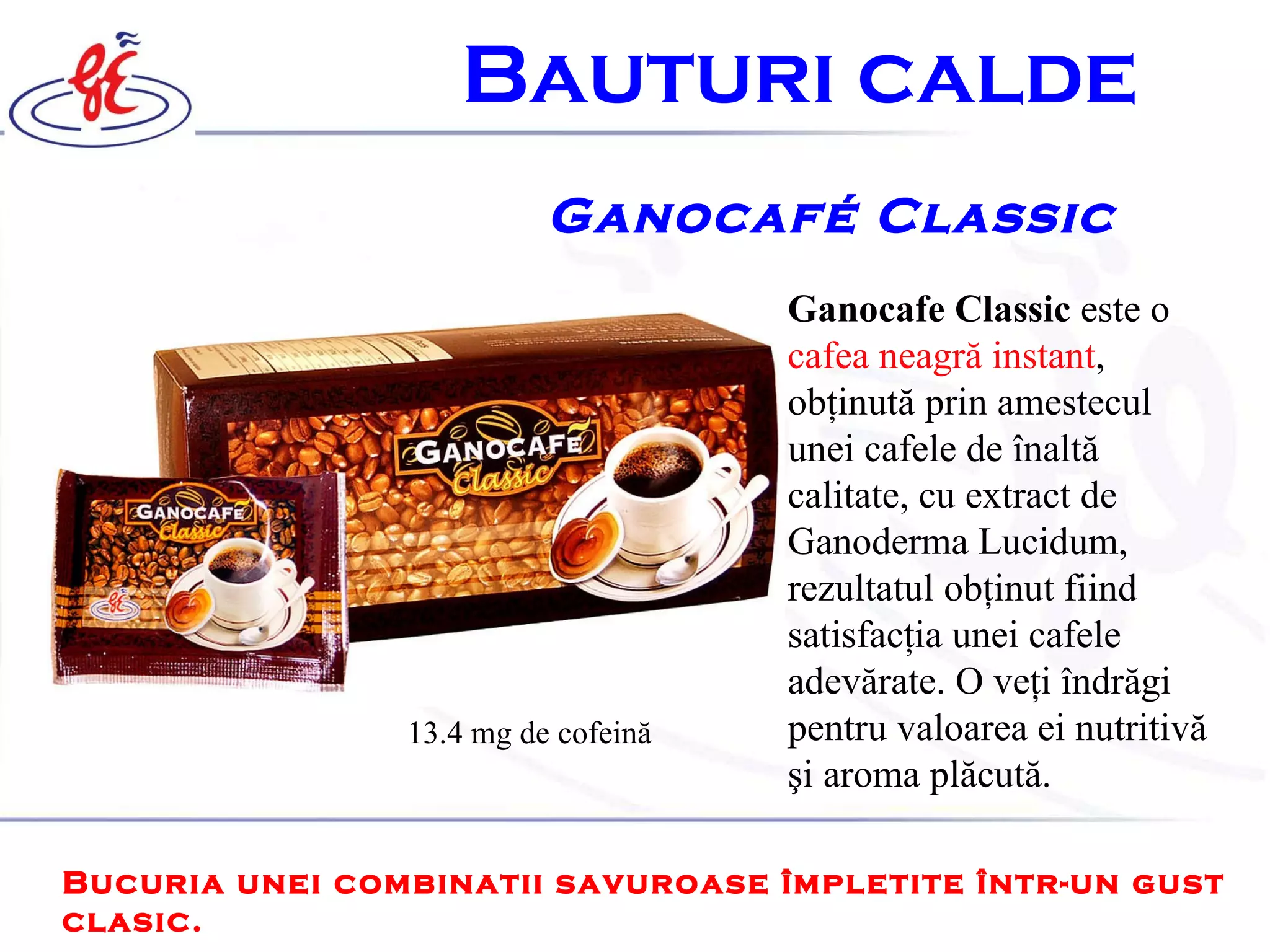 B auturi calde   Ganocafé Classic Ganocafe Classic  este o  cafea neagră instant , obţinută prin amestecul unei cafele de înaltă calitate, cu extract de Ganoderma Lucidum, rezultatul obţinut fiind satisfacţia unei cafele adevărate. O veţi îndrăgi pentru valoarea ei nutritivă şi aroma plăcută. Bucuria unei combinatii savuroase împletite într-un gust clasic. 13.4 mg  de   cofeină 
