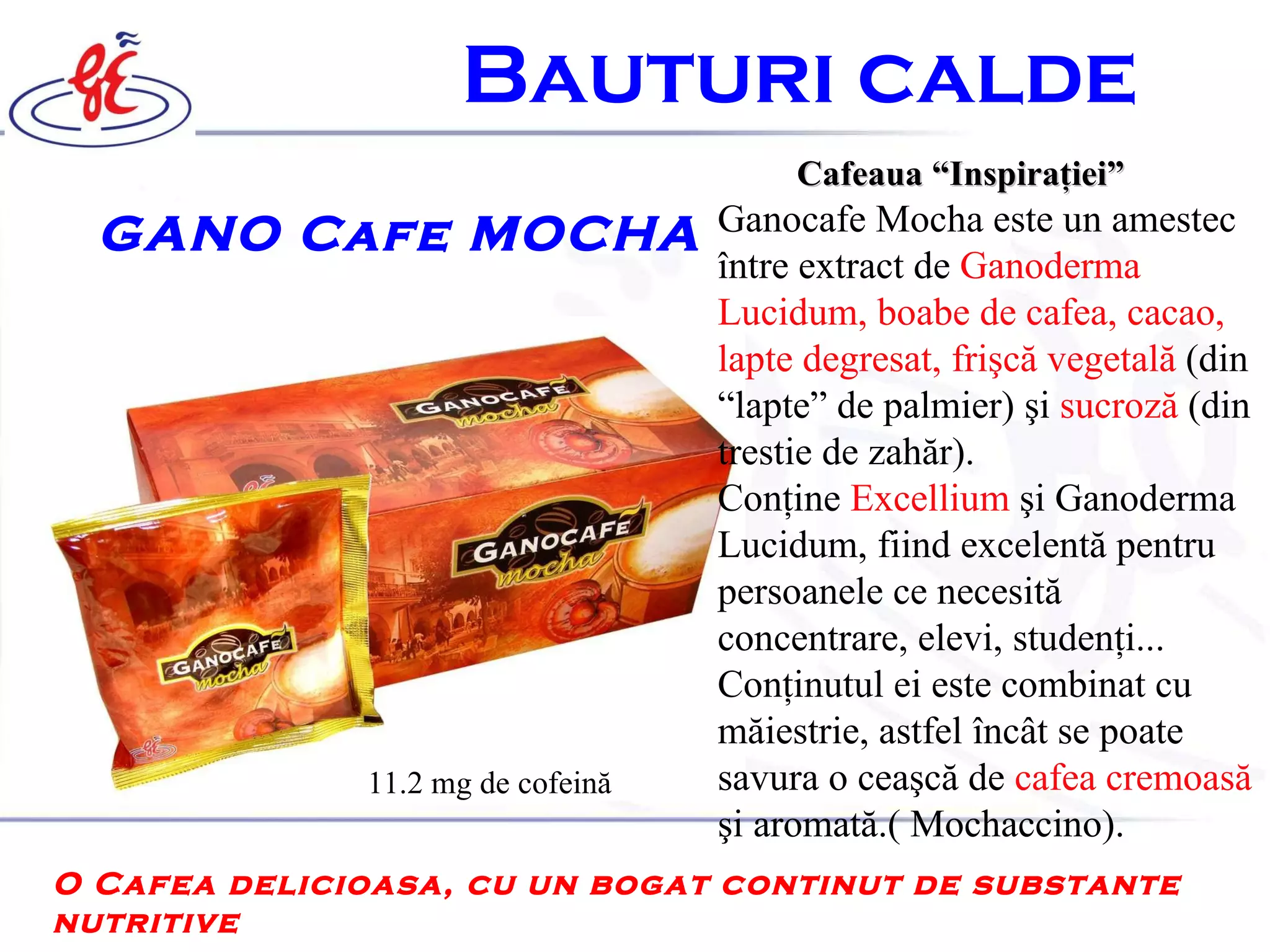 B auturi calde   GANO Cafe MOCHA  Cafeaua “Inspiraţiei”   Ganocafe Mocha este un amestec  î ntre extract de  Ganoderma Lucidum, boabe de cafea, cacao , lapte degresat, frişcă vegetală   ( din  “ lapte ”  de palmier )  şi  sucroz ă   ( din trestie de zahăr ) .   Con ţ ine  Excellium   ş i Ganoderma Lucidum, fiind excelent ă  pentru perso a n el e ce necesit ă  concentrare, elevi, studen ţ i. ..   Con ţ inutul ei este combinat cu m ă iestrie, astfel  î nc â t se poate savura o cea ş c ă  de  cafea cremoas ă   ş i aromat ă .(  M ochaccino).   O Cafea delicioasa, cu un bogat continut de substante nutritive  11.2 mg  de   cofeină 