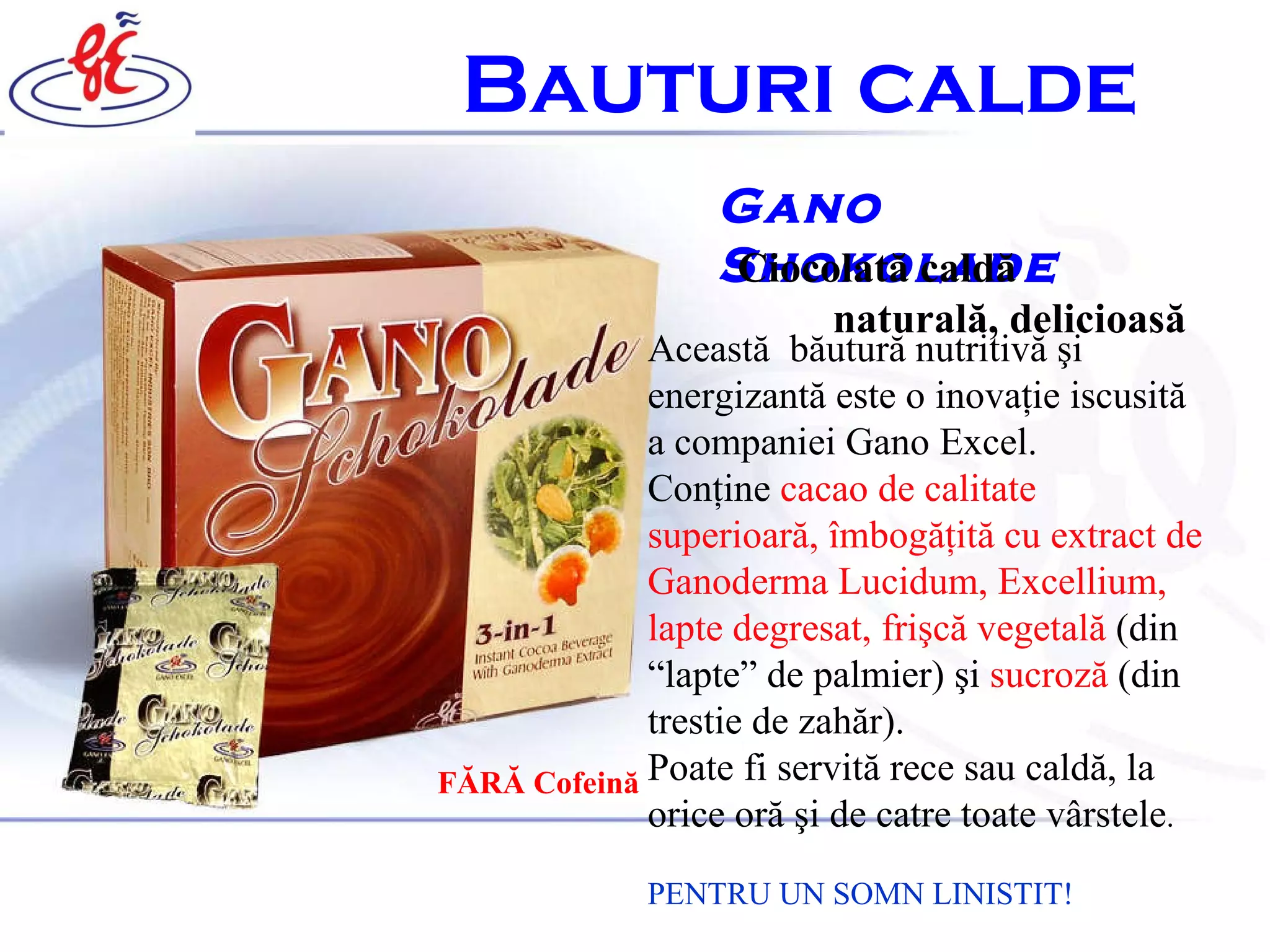 Gano Shokolade Ciocolat ă  cald ă   natural ă,  delicioas ă   Aceast ă   b ă utur ă  nutritiv ă   ş i energizant ă  este o inova ţ ie iscusit ă  a companiei Gano Excel.  Con ţ ine  cacao de calitate superioar ă ,  î mbog ăţ it ă  cu extract de Ganoderma Lucidum, Excellium, lapte degresat,  frişcă vegetală   ( din  “ lapte ”  de palmier )  ş i  sucroz ă   ( din trestie de zahăr ) .   Poate fi servit ă  rece sau cald ă , la orice or ă   ş i de catre toate v â rstele .   PENTRU UN SOMN LINISTIT! B auturi calde   FĂRĂ Cofeină 