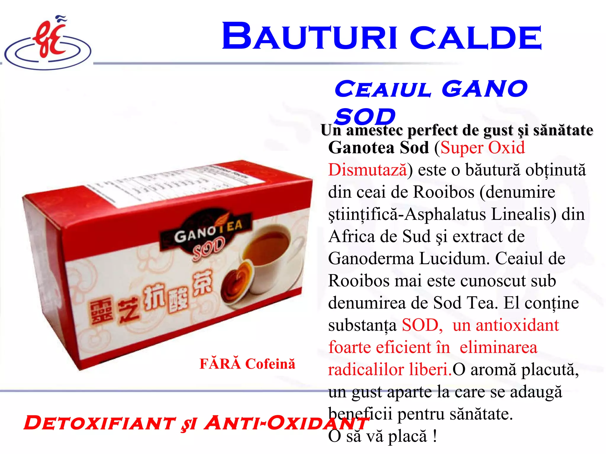 B auturi calde   Ceaiul GANO SOD  Un amestec perfect de gust  ş i s ă n ă tate   Ganotea Sod  ( Super Oxid Dismutază ) este o băutură obţinută din ceai de Rooibos (denumire  ştiinţifică-Asphalatus Linealis) din Africa de Sud şi extract de Ganoderma Lucidum. Ceaiul de Rooibos mai este cunoscut sub denumirea de Sod Tea. El conţine substanţa  SOD,  un antioxidant foarte eficient în  eliminarea radicalilor liberi. O aromă pl a cută, un gust aparte la care se adaugă beneficii pentru sănătate.  O să vă placă ! Detoxifiant şi Anti-Oxidant   FĂRĂ Cofeină 