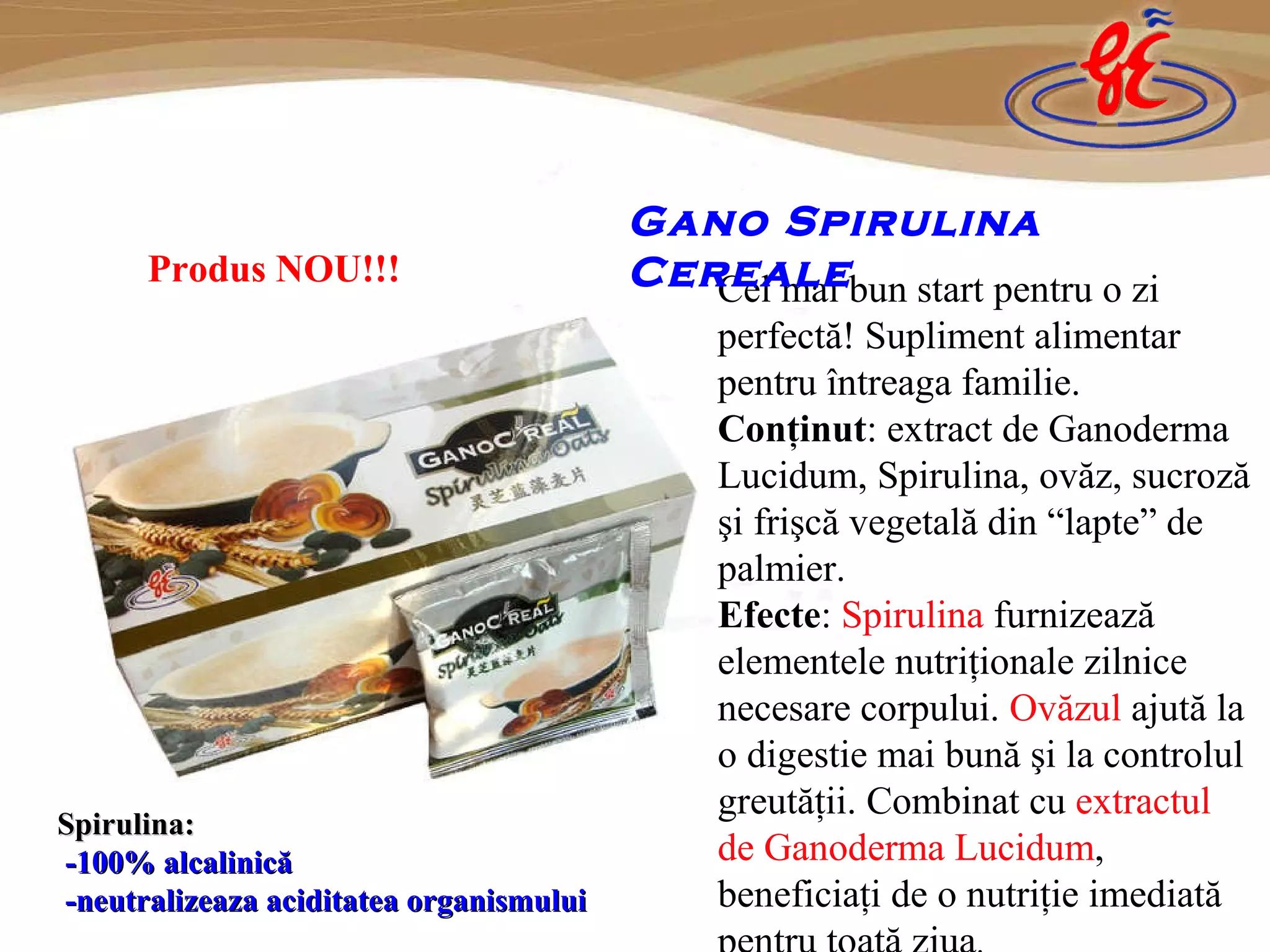 Cel mai bun start pentru o zi perfectă! Supliment alimentar pentru întreaga familie. Conţinut : extract de  Ganoderma Lucidum, Spirulina,  ovăz,  suc roză şi frişcă vegetală din  “ lapte ”  de palmier. Efecte :  Spirulina   furnizează elementele nutriţionale zilnice necesare corpului.  O văzul  ajută la o digestie mai bună şi la controlul greutăţii.  Combin at   cu  extractul de  Ganoderma Lucidum ,  beneficiaţi de o nutriţie imediată pentru toată ziua . Gano Spirulina Cereale Produs NOU!!! Spirulina: - 100% alcalinic ă - neutralizeaza aciditatea organismului   
