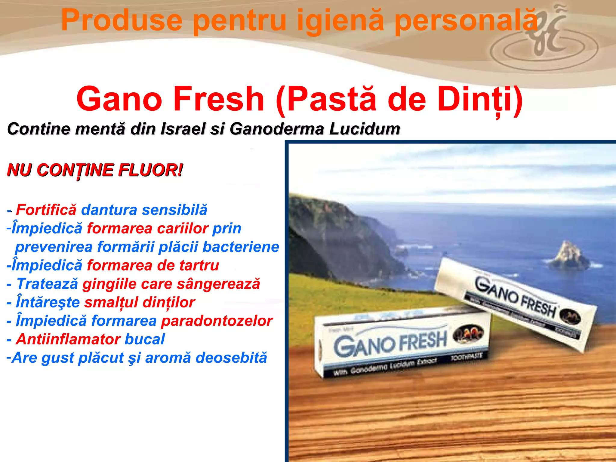 As a member of the Direct Selling Association,  Gano Excel  pledges to conduct its business with the highest level of ethics and offers you this opportunity with a  1-year satisfaction guarantee . NO RISK Produse pentru igien ă  personal ă Gano Fresh  (Pastă de Dinţi) Contine mentă din Israel si Ganoderma Lucidum  NU CONŢINE FLUOR! -   Fortifică  dantura sensibilă  Î mpiedic ă  formarea cari ilor  prin  prevenirea formării plăcii bacteriene  -Î mpiedic ă   formarea de tartru -  Tratează  gingiile care sângerează -  Întăreşte  smalţul dinţilor -  Î mpiedic ă  formarea  paradontozelor -  Antiinflamator  bucal Are gust plăcut şi aromă deosebită 
