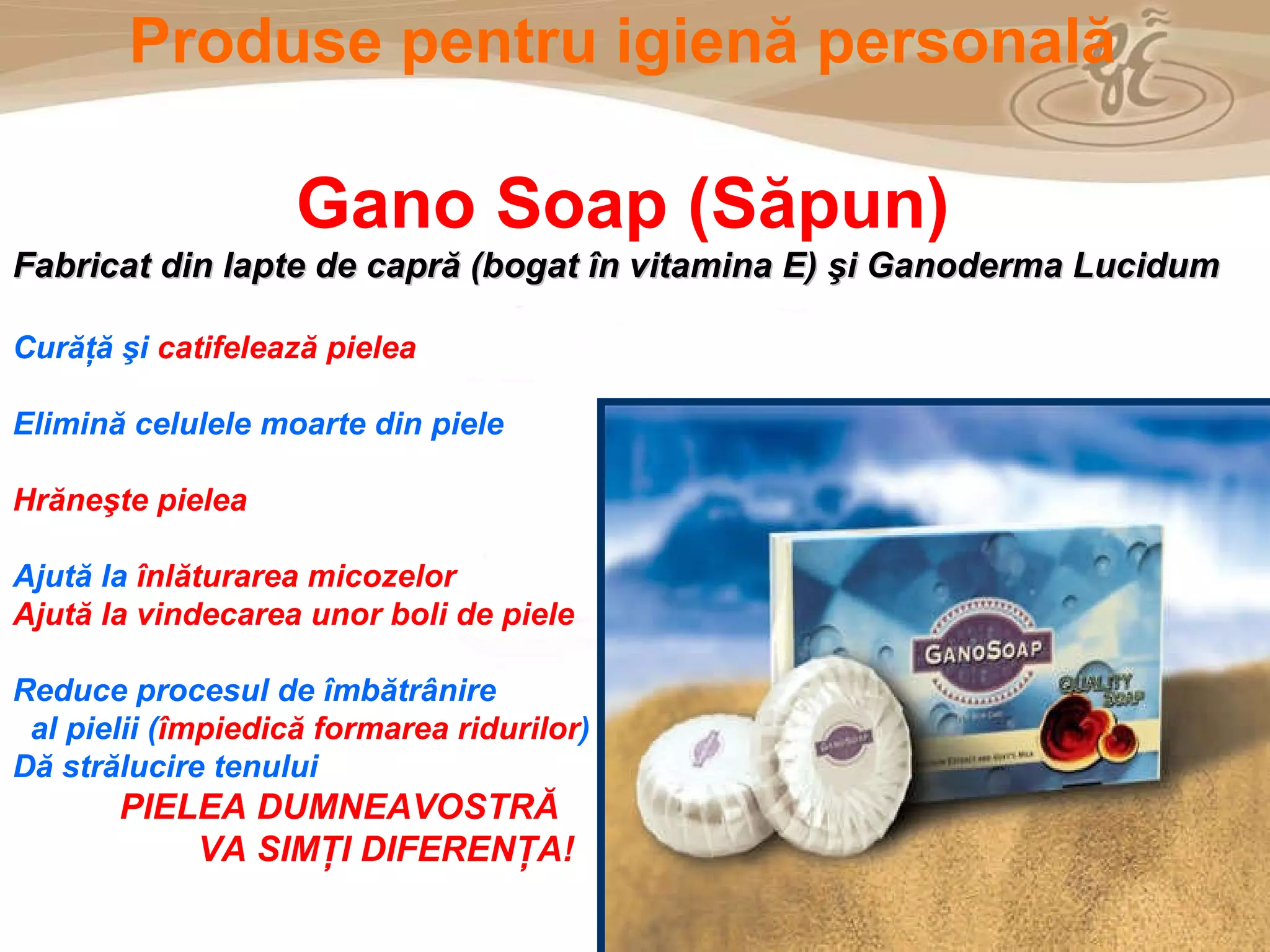 As a member of the Direct Selling Association,  Gano Excel  pledges to conduct its business with the highest level of ethics and offers you this opportunity with a  1-year satisfaction guarantee . NO RISK Produse pentru igien ă  personal ă Gano  Soap (Săpun) Fabricat din lapte de capră (bogat în vitamina E) şi Ganoderma Lucidum Cur ăţă   ş i  catifeleaz ă  pielea Elimină celulele moarte din piele Hrăneşte pielea Ajut ă  la  î nl ă turarea micozelor Ajută la vindecarea unor boli de piele Reduce procesul de îmbătrânire  al pielii ( î mpiedic ă  formarea ridurilor ) D ă  str ă lucire tenului PIELEA DUMNEAVOSTRĂ VA SIMŢI DIFERENŢA! 