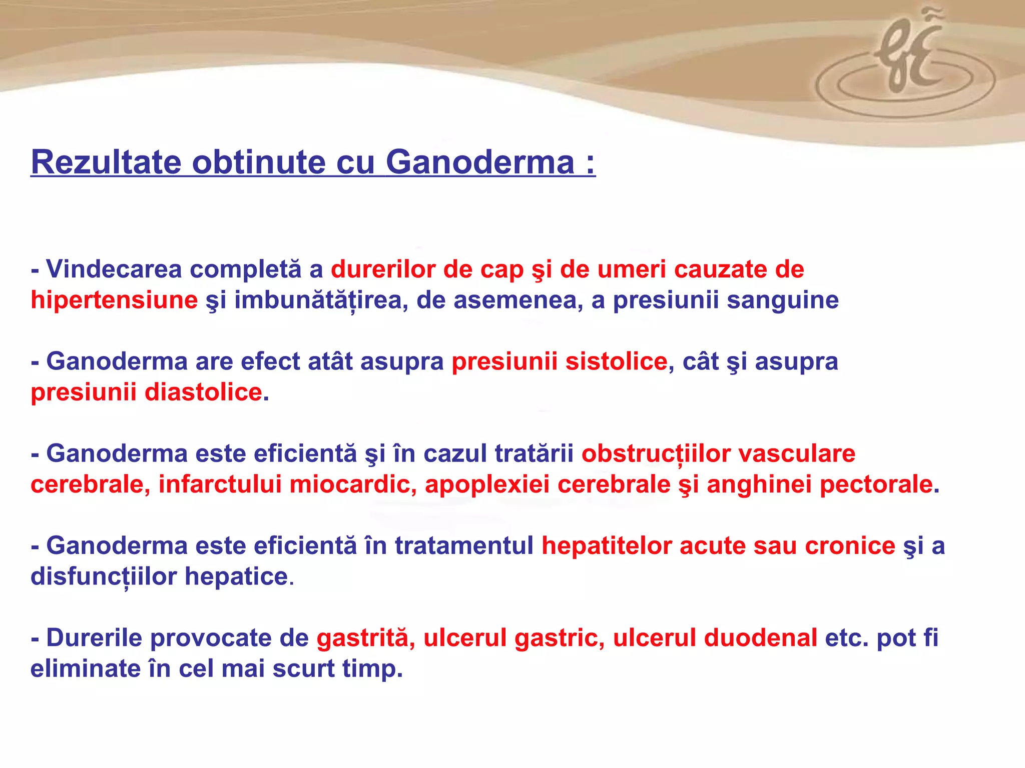 As a member of the Direct Selling Association,  Gano Excel  pledges to conduct its business with the highest level of ethics and offers you this opportunity with a  1-year satisfaction guarantee . NO RISK Rezultate obtinute cu  Ganoderma  : -  Vindecarea completă a  durerilor de cap şi de umeri cauzate de hipertensiune   şi imbunătăţirea, de asemenea, a presiunii sanguine -  Ganoderma are efect atât asupra  presiunii sistolice , cât şi asupra  presiunii diastolice .   -  Ganoderma este eficientă şi în cazul tratării  obstrucţiilor vasculare cerebrale, infarctului miocardic, apoplexiei cerebrale şi anghinei pectorale .   -  Ganoderma este eficientă în tratamentul  hepatitelor acute sau cronice  şi a disfuncţiilor hepatice .  -  Durerile provocate de  gastrită, ulcerul gastric, ulcerul duodenal  etc. pot fi eliminate în cel mai scurt timp. 