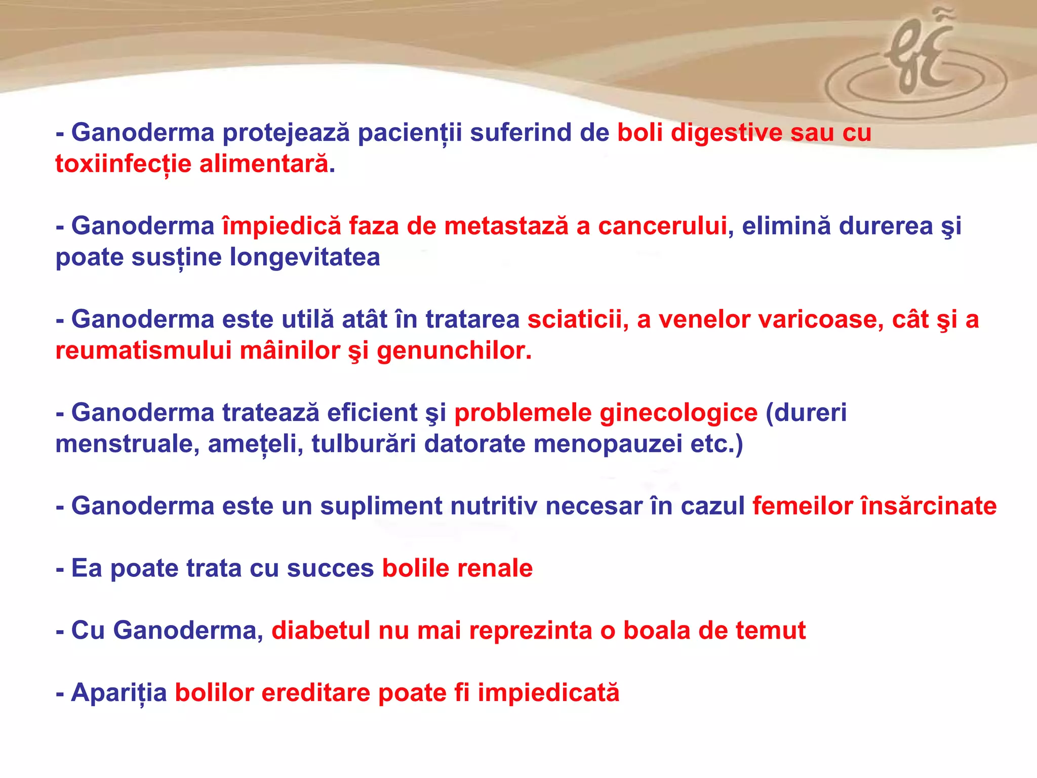 As a member of the Direct Selling Association,  Gano Excel  pledges to conduct its business with the highest level of ethics and offers you this opportunity with a  1-year satisfaction guarantee . NO RISK -  Ganoderma protejează pacienţii suferind de  boli digestive sau cu toxiinfecţie alimentară . -  Ganoderma  împiedică faza de metastază a cancerului , elimină durerea şi poate susţine longevitatea  -  Ganoderma este utilă atât în tratarea  sciaticii, a venelor varicoase, cât şi a reumatismului mâinilor şi genunchilor. -  Ganoderma tratează eficient şi  problemele ginecologice  (dureri menstruale, ameţeli, tulburări datorate menopauzei etc.) -  Ganoderma este un supliment nutritiv necesar în cazul  femeilor însărcinate -  Ea poate trata cu succes  bolile renale   -  Cu Ganoderma,  diabetul nu mai reprezinta o boala de temut   -  Apariţia  bolilor ereditare poate fi impiedicată  