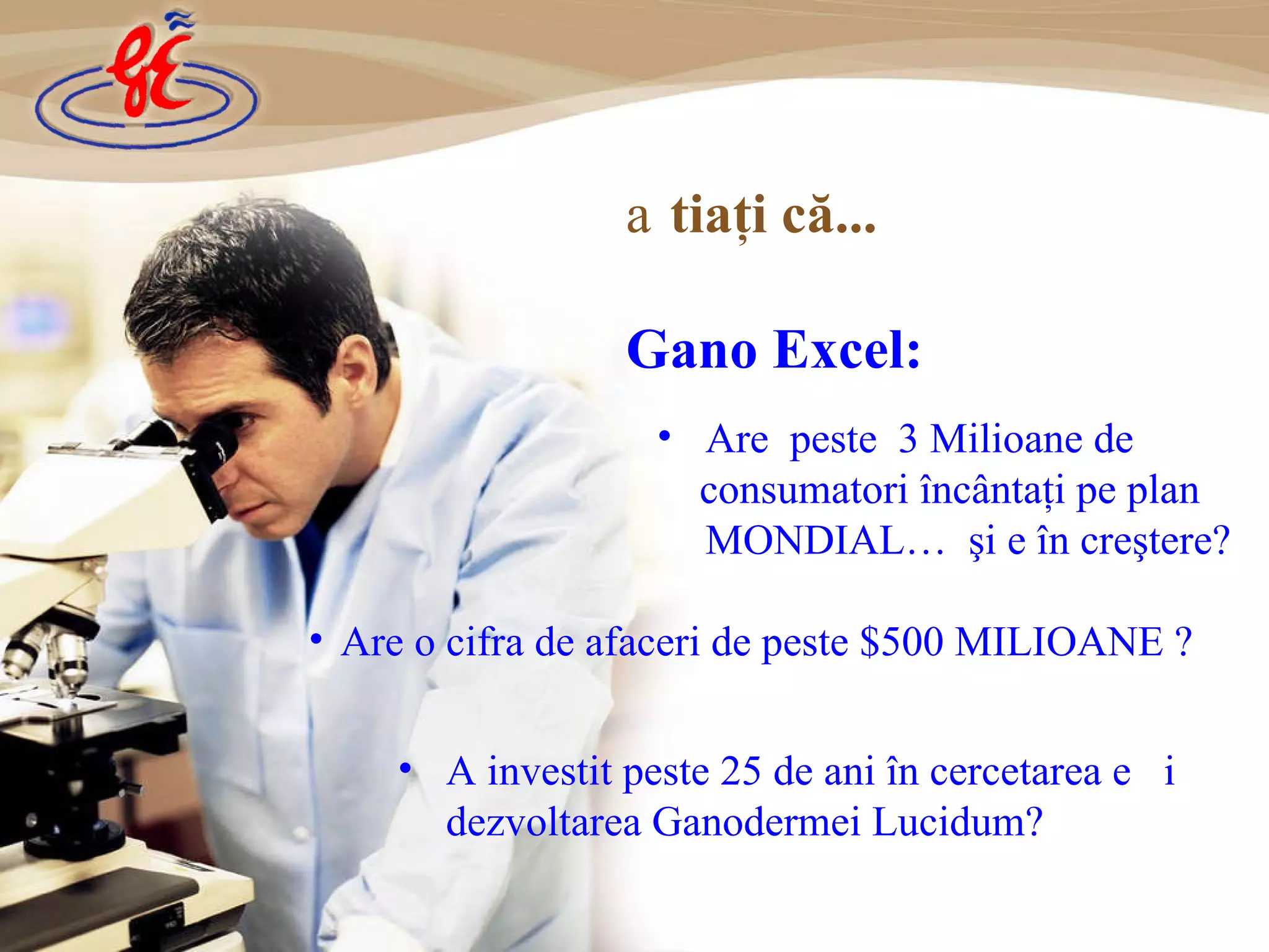 A  investit  peste 25 de ani în cercetare a  și dezvoltare a Ganodermei Lucidum? Știaţi că...   Gano Exc el : Are  peste  3 Milio a n e   de consumatori încântaţi pe plan MONDIAL …   şi e în creştere ? Are  o cifra de afaceri  de peste  $500 MILIO A N E  ? 