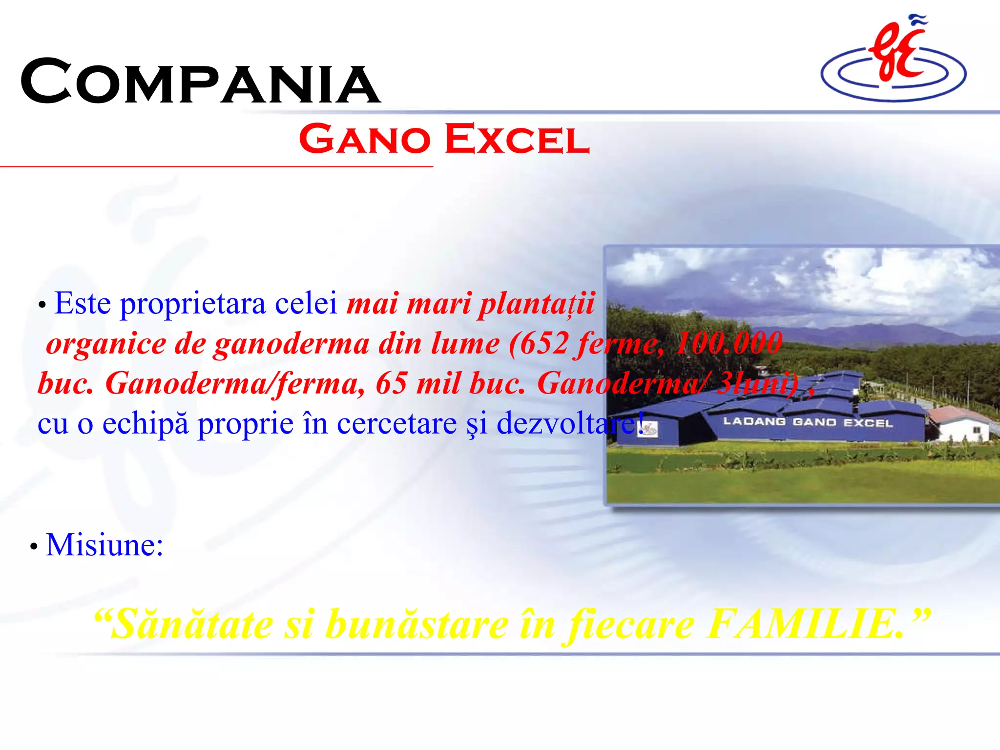 Compania Gano Excel •  Este pr oprietar a  cel ei   mai mari planta ţ ii  organice de ganoderma din lume (652 ferme, 100.000 buc. Ganoderma/ferma, 65 mil buc. Ganoderma/ 3luni)  ,  cu o echip ă  proprie  î n cercetare  ş i dezvoltare ! •  Mis iune :   “ Sănătate si bunăstare în fiecare FAMILIE .” 