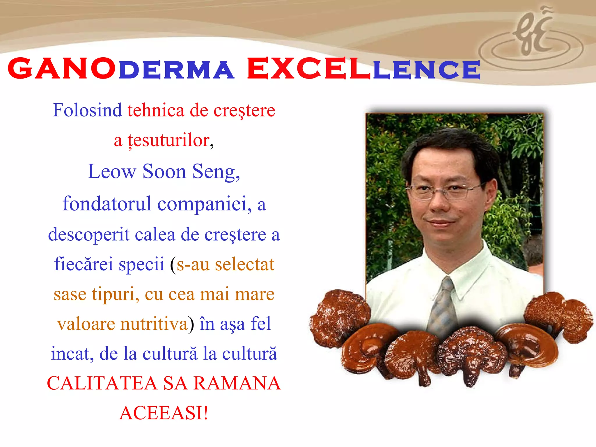 Folosind  tehnica de creştere a ţesuturilor , Leow Soon Seng , fondatorul companiei,  a descoperit calea de creştere a fiecărei specii  ( s-au selectat sase  tipuri , cu cea mai mare valoare nutritiva )  în aşa fel incat, de la cultură la cultură   CALITATEA SA RAMANA ACEEASI! G ANO derma  E XCEL lence 