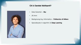 Chi è Daniele Moltisanti?
• Data Scientist - Sky
• 26 Anni
• Backgroung Ing. Informatica - Politecnico di Milano
• Specializzato in algoritmi di Deep Learning
 