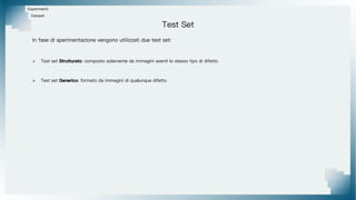 Test Set
Esperimenti
In fase di sperimentazione vengono utilizzati due test set:
> Test set Strutturato: composto solamente da immagini aventi lo stesso tipo di difetto
> Test set Generico: formato da immagini di qualunque difetto
Dataset
 