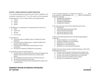 GANONG’S REVIEW OF MEDICAL PHYSIOLOGY
25th
EDITION ASTERION
1
CHAPTER 1: GENERAL PRINCIPLES & ENERGY PRODUCTION
1. The membrane potential of a particular cell is at the K+ equilibrium. The
intracellular concentration for K+ is at 150 mmol/L and the extracellular
concentration for K+ is at 5.5 mmol/L. What is the resting potential?
A. –70 mV
B. –90 mV
C. +70 mV
D. +90 mV
2. The difference in concentration of H compared with one of pH 7.0 is:
A. 5-fold
B. 1/5 as much
C. 105-fold
D. 10–5 as much
3. Transcription is:
A. The process where an mRNA is used as a template for protein
production.
B. The process where a DNA sequence is copied into RNA for the
purpose of gene expression.
C. The process where DNA wraps around histones to form a
nucleosome.
D. The process of replication of DNA prior to cell division.
4. The primary structure of a protein refers to:
A. The twist, folds, or twist and folds of the amino acid sequence into
stabilized structures within the protein (ie, α-helices and β-
sheets).
B. The arrangement of subunits to form a functional structure.
C. The amino acid sequence of the protein.
E. The arrangement of twisted chains and folds within a protein into
a stable structure.
5. Fill in the blanks: Glycogen is a storage form of glucose. _______ refers
to the process of making glycogen and _______ refers to the process of
breakdown of glycogen.
A. Glycogenolysis, glycogenesis
B. Glycolysis, glycogenolysis
C. Glycogenesis, glycogenolysis
D. Glycogenolysis, glycolysis
6. The major lipoprotein source of the cholesterol used in cells is:
A. Chylomicrons
B. Intermediate-density lipoproteins (IDL)
C. Albumin-bound free fatty acids
D. Low-density lipoproteins (LDL)
E. High-density lipoproteins (HDL)
7. Which of the following produces the most high-energy phosphate
compounds?
A. Aerobic metabolism of 1 mol of glucose
B. Anaerobic metabolism of 1 mol of glucose
C. Metabolism of 1 mol of galactose
D. Metabolism of 1 mol of amino acid
E. Metabolism of 1 mol of long-chain fatty acid
8. When LDL enters cells by receptor-mediated endocytosis, which of the
following does not occur?
A. Decrease in the formation of cholesterol from mevalonic acid
B. Increase in the intracellular concentration of cholesteryl esters
C. Increase in the transfer of cholesterol from the cell to HDL
D. Decrease in the rate of synthesis of LDL receptors
E. Decrease in the cholesterol in endosomes
 