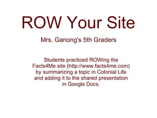 Mrs. Ganong's 5th Graders ROW Your Site Students practiced ROWing the Facts4Me site (http://www.facts4me.com) by summarizing a topic in Colonial Life and adding it to the shared presentation in Google Docs. 