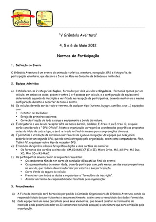 “V Grândola Aventura”

                                       4, 5 e 6 de Maio 2012

                                     Normas de Participação

1. Definição do Evento

O Grândola Aventura é um evento de animação turística, aventura, navegação, GPS e fotografia, de
participação voluntária, que decorre a 5 e 6 de Maio no Concelho de Grândola e limítrofes.

2. Equipas Admitidas

a) Estabelecem-se 2 categorias: Duplas, formadas por dois veículos e Singulares, formadas apenas por um
   veículo; em ambos os casos, podem ir entre 2 e 4 pessoas por veículo, e a configuração da equipa será
   determinada aquando da inscrição e verificada na recepção de participantes, devendo manter-se a mesma
   configuração durante o decorrer de todo o evento.
b) Os veículos deverão ser de todo-o-terreno, de qualquer tipo (turismo, buggys, camiões, atvs ...) equipadas
   com:
       Extintor de Incêndios;
       Estojo de primeiros socorros;
       Correcta fixação de toda a carga e equipamento a bordo da viatura.
c) É obrigatório o uso de um receptor GPS da marca Garmin, modelos, E-Trex H, ou E-trex 10, os quais
   serão considerado o “ GPS Oficial”. Neste a organização carregará as coordenadas geográficas propostas
   antes do início de cada etapa, e será retirado no final da mesma para comprovações diversas.
d) É permitida a utilização de sistemas electrónicos de ajuda à navegação. As equipas que desejarem
   poderão levar um segundo GPS, que não será carregado pela organização, assim como computadores, PDA,
   Tablet PC, e qualquer outro tipo de receptor GPS.
e) È também obrigatório câmara fotográfica digital e dois cartões de memória:
       Os formatos dos cartões aceites são: SM,SD,MMC,CF (I e II), Micro Drive, MS, MS Pro, MS Duo,
       XD, Mini SD e RS-MMC.
f) Os participantes devem reunir os seguintes requisitos:
            Os condutores têm de ter carta de condução válida até ao final do evento;
            Os acompanhantes de menor idade, deverão participar com, pelo menos, um dos seus progenitores
            no veículo, que todavia deverá autorizar por escrito a sua participação;
            Carta Verde do seguro do veículo;
            Preencher com todos os dados e regularizar a “formulário de inscrição”.
            Assinar um termo de responsabilidade facultado pela organização;

3. Procedimentos

a)   A Ficha de inscrição será fornecida por pedido à Comissão Organizadora do Grândola Aventura, sendo da
     responsabilidade dos participantes o seu preenchimento, assim como a veracidade dos dados fornecidos.
b)   Cada equipa terá um nome (escolhido pelos seus elementos, que deverá constar no formulário de
     inscrição e não poderá exceder os 23 caracteres incluindo espaços) e um número que será atribuído pela
     organização.
 