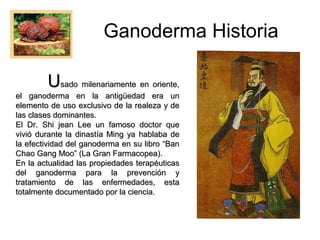 Ganoderma Historia
Usado milenariamente en oriente,

el ganoderma en la antigüedad era un
elemento de uso exclusivo de la realeza y de
las clases dominantes.
El Dr. Shi jean Lee un famoso doctor que
vivió durante la dinastía Ming ya hablaba de
la efectividad del ganoderma en su libro “Ban
Chao Gang Moo” (La Gran Farmacopea).
En la actualidad las propiedades terapéuticas
del ganoderma para la prevención y
tratamiento de las enfermedades, esta
totalmente documentado por la ciencia.

 
