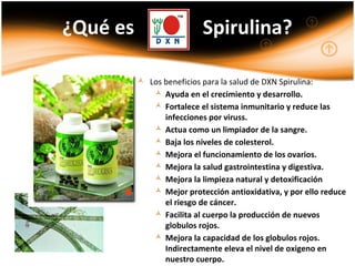  Los beneficios para la salud de DXN Spirulina:
 Ayuda en el crecimiento y desarrollo.
 Fortalece el sistema inmunitario y reduce las
infecciones por viruss.
 Actua como un limpiador de la sangre.
 Baja los niveles de colesterol.
 Mejora el funcionamiento de los ovarios.
 Mejora la salud gastrointestina y digestiva.
 Mejora la limpieza natural y detoxificación
 Mejor protección antioxidativa, y por ello reduce
el riesgo de cáncer.
 Facilita al cuerpo la producción de nuevos
globulos rojos.
 Mejora la capacidad de los globulos rojos.
Indirectamente eleva el nivel de oxigeno en
nuestro cuerpo.
¿Qué es Spirulina?
 