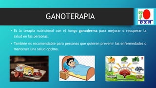 GANOTERAPIA
• Es la terapia nutricional con el hongo ganoderma para mejorar o recuperar la
salud en las personas.
• También es recomendable para personas que quieren prevenir las enfermedades o
mantener una salud optima.
 
