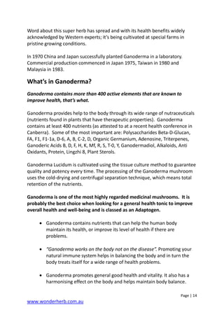 Page | 14
www.wonderherb.com.au
Word about this super herb has spread and with its health benefits widely
acknowledged by Western experts; it’s being cultivated at special farms in
pristine growing conditions.
In 1970 China and Japan successfully planted Ganoderma in a laboratory.
Commercial production commenced in Japan 1975, Taiwan in 1980 and
Malaysia in 1983.
What’s in Ganoderma?
Ganoderma contains more than 400 active elements that are known to
improve health, that’s what.
Ganoderma provides help to the body through its wide range of nutraceuticals
(nutrients found in plants that have therapeutic properties). Ganoderma
contains at least 400 nutrients (as attested to at a recent health conference in
Canberra). Some of the most important are: Polysaccharides Beta-D-Glucan,
FA, F1, F1-1a, D-6, A, B, C-2, D, Organic Germanium, Adenosine, Triterpenes,
Ganoderic Acids B, D, F, H, K, Mf, R, S, T-0, Y, Ganodermadiol, Alkaloids, Anti
Oxidants, Protein, Lingzhi 8, Plant Sterols.
Ganoderma Lucidum is cultivated using the tissue culture method to guarantee
quality and potency every time. The processing of the Ganoderma mushroom
uses the cold-drying and centrifugal separation technique, which means total
retention of the nutrients.
Ganoderma is one of the most highly regarded medicinal mushrooms. It is
probably the best choice when looking for a general health tonic to improve
overall health and well-being and is classed as an Adaptogen.
• Ganoderma contains nutrients that can help the human body
maintain its health, or improve its level of health if there are
problems.
• “Ganoderma works on the body not on the disease”. Promoting your
natural immune system helps in balancing the body and in turn the
body treats itself for a wide range of health problems.
• Ganoderma promotes general good health and vitality. It also has a
harmonising effect on the body and helps maintain body balance.
 