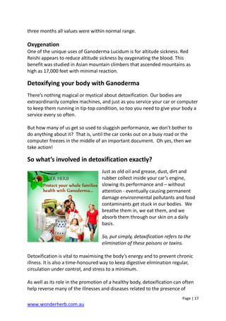 Page | 17
www.wonderherb.com.au
three months all values were within normal range.
Oxygenation
One of the unique uses of Ganoderma Lucidum is for altitude sickness. Red
Reishi appears to reduce altitude sickness by oxygenating the blood. This
benefit was studied in Asian mountain climbers that ascended mountains as
high as 17,000 feet with minimal reaction.
Detoxifying your body with Ganoderma
There’s nothing magical or mystical about detoxification. Our bodies are
extraordinarily complex machines, and just as you service your car or computer
to keep them running in tip-top condition, so too you need to give your body a
service every so often.
But how many of us get so used to sluggish performance, we don’t bother to
do anything about it? That is, until the car conks out on a busy road or the
computer freezes in the middle of an important document. Oh yes, then we
take action!
So what’s involved in detoxification exactly?
Just as old oil and grease, dust, dirt and
rubber collect inside your car’s engine,
slowing its performance and – without
attention - eventually causing permanent
damage environmental pollutants and food
contaminants get stuck in our bodies. We
breathe them in, we eat them, and we
absorb them through our skin on a daily
basis.
So, put simply, detoxification refers to the
elimination of these poisons or toxins.
Detoxification is vital to maximising the body’s energy and to prevent chronic
illness. It is also a time-honoured way to keep digestive elimination regular,
circulation under control, and stress to a minimum.
As well as its role in the promotion of a healthy body, detoxification can often
help reverse many of the illnesses and diseases related to the presence of
 