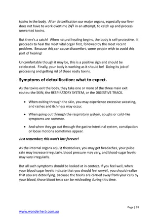 Page | 18
www.wonderherb.com.au
toxins in the body. After detoxification our major organs, especially our liver
does not have to work overtime 24/7 in an attempt, to catch up and process
unwanted toxins.
But there’s a catch! When natural healing begins, the body is self-protective. It
proceeds to heal the most vital organ first, followed by the most recent
problem. Because this can cause discomfort, some people wish to avoid this
part of healing!
Uncomfortable though it may be, this is a positive sign and should be
celebrated. Finally, your body is working as it should be! Doing its job of
processing and getting rid of those nasty toxins.
Symptoms of detoxification: what to expect.
As the toxins exit the body, they take one or more of the three main exit
routes: the SKIN, the RESPIRATORY SYSTEM, or the DIGESTIVE TRACK.
• When exiting through the skin, you may experience excessive sweating,
and rashes and itchiness may occur.
• When going out through the respiratory system, coughs or cold-like
symptoms are common.
• And when they go out through the gastro-intestinal system, constipation
or loose motions sometimes appear.
Just remember; this won’t last forever!
As the internal organs adjust themselves, you may get headaches, your pulse
rate may increase irregularly, blood pressure may vary, and blood-sugar levels
may vary irregularly.
But all such symptoms should be looked at in context. If you feel well, when
your blood sugar levels indicate that you should feel unwell, you should realize
that you are detoxifying. Because the toxins are carried away from your cells by
your blood, those blood tests can be misleading during this time.
 