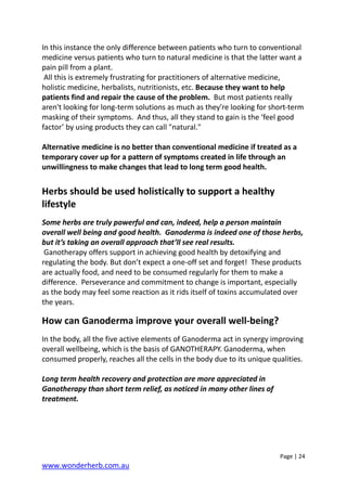 Page | 24
www.wonderherb.com.au
In this instance the only difference between patients who turn to conventional
medicine versus patients who turn to natural medicine is that the latter want a
pain pill from a plant.
All this is extremely frustrating for practitioners of alternative medicine,
holistic medicine, herbalists, nutritionists, etc. Because they want to help
patients find and repair the cause of the problem. But most patients really
aren't looking for long-term solutions as much as they're looking for short-term
masking of their symptoms. And thus, all they stand to gain is the ‘feel good
factor’ by using products they can call "natural."
Alternative medicine is no better than conventional medicine if treated as a
temporary cover up for a pattern of symptoms created in life through an
unwillingness to make changes that lead to long term good health.
Herbs should be used holistically to support a healthy
lifestyle
Some herbs are truly powerful and can, indeed, help a person maintain
overall well being and good health. Ganoderma is indeed one of those herbs,
but it’s taking an overall approach that’ll see real results.
Ganotherapy offers support in achieving good health by detoxifying and
regulating the body. But don’t expect a one-off set and forget! These products
are actually food, and need to be consumed regularly for them to make a
difference. Perseverance and commitment to change is important, especially
as the body may feel some reaction as it rids itself of toxins accumulated over
the years.
How can Ganoderma improve your overall well-being?
In the body, all the five active elements of Ganoderma act in synergy improving
overall wellbeing, which is the basis of GANOTHERAPY. Ganoderma, when
consumed properly, reaches all the cells in the body due to its unique qualities.
Long term health recovery and protection are more appreciated in
Ganotherapy than short term relief, as noticed in many other lines of
treatment.
 