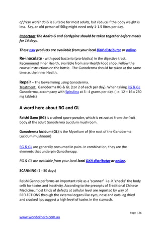 Page | 26
www.wonderherb.com.au
of fresh water daily is suitable for most adults, but reduce if the body weight is
less. Say, an old person of 50kg might need only 1-1.5 litres per day.
Important:The Andro G and Cordypine should be taken together before meals
for 14 days.
These DXN products are available from your local DXN distributor or online.
Re-inoculate - with good bacteria (pro-biotics) in the digestive tract.
Recommend Inner Health, available from any Health Food shop. Follow the
course instructions on the bottle. The Ganoderma should be taken at the same
time as the Inner Health.
Repair – The bowel lining using Ganoderma.
Treatment: Ganoderma RG & GL (1or 2 of each per day). When taking RG & GL
Ganoderma, accompany with Spirulina at 3 - 4 grams per day. (i.e. 12 – 16 x 250
mg tablets)
A word here about RG and GL
Reishi Gano (RG) is crushed spore powder, which is extracted from the fruit
body of the adult Ganoderma Lucidum mushroom.
Ganoderma lucidum (GL) is the Mycelium of (the root of the Ganoderma
Lucidum mushroom)
RG & GL are generally consumed in pairs. In combination, they are the
elements that underpin Ganotherapy.
RG & GL are available from your local local DXN distributor or online.
SCANNING (1 - 30 days)
Reishi Ganno performs an important role as a ‘scanner’ i.e. it ‘checks’ the body
cells for toxins and inactivity. According to the precepts of Traditional Chinese
Medicine, most kinds of defects at cellular level are reported by way of
REFLECTIONS through the external organs like eyes, nose and ears. eg dried
and cracked lips suggest a high level of toxins in the stomach.
 
