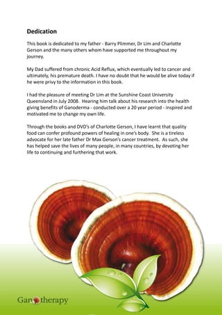 Page | 3
www.wonderherb.com.au
Dedication
This book is dedicated to my father - Barry Plimmer, Dr Lim and Charlotte
Gerson and the many others whom have supported me throughout my
journey.
My Dad suffered from chronic Acid Reflux, which eventually led to cancer and
ultimately, his premature death. I have no doubt that he would be alive today if
he were privy to the information in this book.
I had the pleasure of meeting Dr Lim at the Sunshine Coast University
Queensland in July 2008. Hearing him talk about his research into the health
giving benefits of Ganoderma - conducted over a 20 year period - inspired and
motivated me to change my own life.
Through the books and DVD’s of Charlotte Gerson, I have learnt that quality
food can confer profound powers of healing in one’s body. She is a tireless
advocate for her late father Dr Max Gerson’s cancer treatment. As such, she
has helped save the lives of many people, in many countries, by devoting her
life to continuing and furthering that work.
 