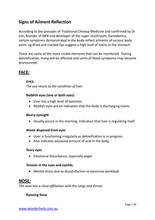 Page | 36
www.wonderherb.com.au
Signs of Ailment Reflection
According to the precepts of Traditional Chinese Medicine and confirmed by Dr
Lim, founder of DXN and developer of the super mushroom, Ganoderma,
certain symptoms demonstrated in the body reflect ailments of various body
parts. eg dried and cracked lips suggest a high level of toxins in the stomach.
These are some of the more visible elements that can be monitored. During
detoxification, many will be affected and some of these symptoms may become
pronounced.
FACE:
EYES:
The eye reacts to the condition of liver.
Reddish eyes (one or both eyes)
• Liver has a high level of toxicities.
• Reddish eyes are an indication that the body is discharging toxins.
Blurry eyesight
• Usually occurs in the morning. Indication that liver is regulating itself.
Waste disposed from eyes
• Liver is functioning irregularly as detoxification is in progress.
• Also indicates excessive amount of acid in the body.
Teary eyes
• Emotional disturbance, especially anger.
Tension in the eyes and eyelids
• Mental stress due to dissatisfaction or excessive workload.
NOSE:
The nose has a close affiliation with the lungs and throat.
Running Nose
 