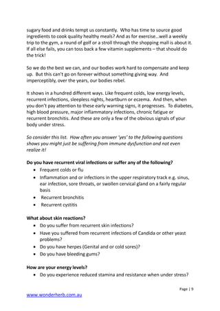 Page | 9
www.wonderherb.com.au
sugary food and drinks tempt us constantly. Who has time to source good
ingredients to cook quality healthy meals? And as for exercise…well a weekly
trip to the gym, a round of golf or a stroll through the shopping mall is about it.
If all else fails, you can toss back a few vitamin supplements – that should do
the trick!
So we do the best we can, and our bodies work hard to compensate and keep
up. But this can’t go on forever without something giving way. And
imperceptibly, over the years, our bodies rebel.
It shows in a hundred different ways. Like frequent colds, low energy levels,
recurrent infections, sleepless nights, heartburn or eczema. And then, when
you don’t pay attention to these early warning signs, it progresses. To diabetes,
high blood pressure, major inflammatory infections, chronic fatigue or
recurrent bronchitis. And these are only a few of the obvious signals of your
body under stress.
So consider this list. How often you answer ‘yes’ to the following questions
shows you might just be suffering from immune dysfunction and not even
realize it!
Do you have recurrent viral infections or suffer any of the following?
• Frequent colds or flu
• Inflammation and or infections in the upper respiratory track e.g. sinus,
ear infection, sore throats, or swollen cervical gland on a fairly regular
basis
• Recurrent bronchitis
• Recurrent cystitis
What about skin reactions?
• Do you suffer from recurrent skin infections?
• Have you suffered from recurrent infections of Candida or other yeast
problems?
• Do you have herpes (Genital and or cold sores)?
• Do you have bleeding gums?
How are your energy levels?
• Do you experience reduced stamina and resistance when under stress?
 