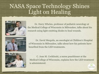 NASA Space Technology Shines Light on Healing Dr. Harry Whelan,  professor of pediatric neurology at the Medical College of Wisconsin in Milwaukee, talks about his research using light-emitting diodes to heal wounds.  Dr. David Margolis,  an oncologist at Children’s Hospital of Wisconsin in Milwaukee, talks about how his patients have benefited from the LED treatments. C. Joan M. Cwiklinski,  a nurse practitioner at the Medical College of Wisconsin, explains how the LED treatment is administered. 