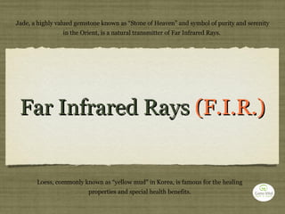 Far Infrared Rays  (F.I.R.) Jade, a highly valued gemstone known as “Stone of Heaven” and symbol of purity and serenity in the Orient, is a natural transmitter of Far Infrared Rays.  Loess, commonly known as “yellow mud” in Korea, is famous for the healing properties and special health benefits. 