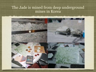 The Jade is mined from deep underground mines in Korea 