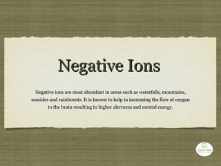 Negative Ions Negative ions are most abundant in areas such as waterfalls, mountains, seasides and rainforests. It is known to help in increasing the flow of oxygen to the brain resulting in higher alertness and mental energy. 
