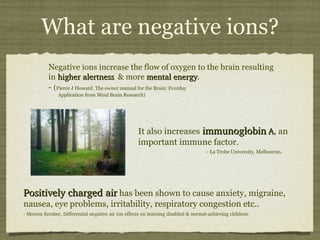 What are negative ions? Negative ions increase the flow of oxygen to the brain resulting in  higher alertness   & more  mental energy .  -   ( Pierce J Howard. The owner manual for the Brain: Everday    Application from Mind Brain Research) It also increases   immunoglobin   A , an important immune factor.  - La Trobe University, Melbourne . Positively charged air  has been shown to cause anxiety, migraine, nausea, eye problems, irritability, respiratory congestion etc.. - Morton Kersher, Differential negative air ion effects on learning disabled & normal-achieving children. 